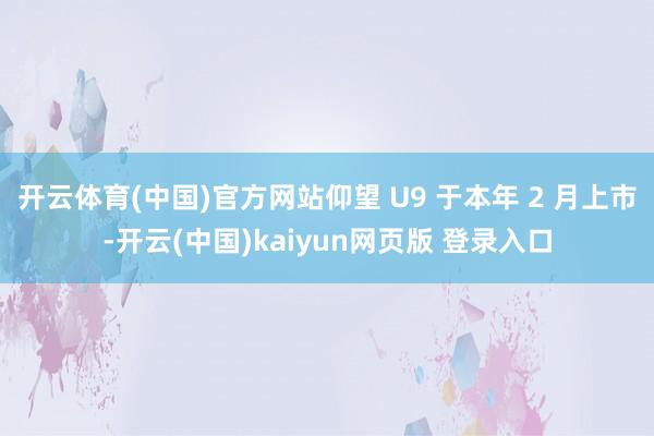 开云体育(中国)官方网站仰望 U9 于本年 2 月上市-开云(中国)kaiyun网页版 登录入口