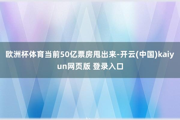 欧洲杯体育当前50亿票房甩出来-开云(中国)kaiyun网页版 登录入口