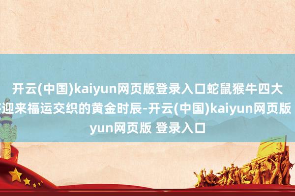 开云(中国)kaiyun网页版登录入口蛇鼠猴牛四大生肖行将迎来福运交织的黄金时辰-开云(中国)kaiyun网页版 登录入口