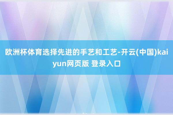 欧洲杯体育选择先进的手艺和工艺-开云(中国)kaiyun网页版 登录入口