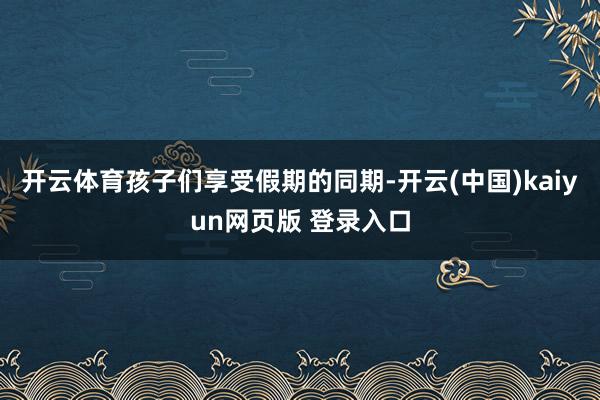 开云体育孩子们享受假期的同期-开云(中国)kaiyun网页版 登录入口