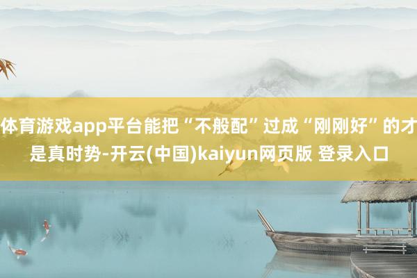体育游戏app平台能把“不般配”过成“刚刚好”的才是真时势-开云(中国)kaiyun网页版 登录入口