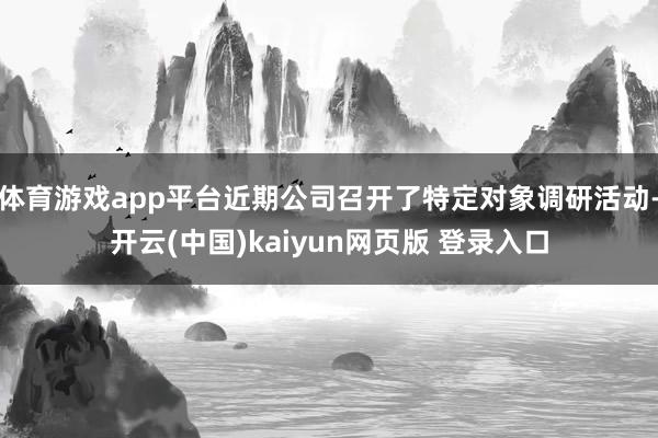体育游戏app平台近期公司召开了特定对象调研活动-开云(中国)kaiyun网页版 登录入口