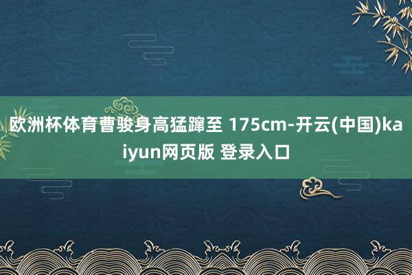 欧洲杯体育曹骏身高猛蹿至 175cm-开云(中国)kaiyun网页版 登录入口