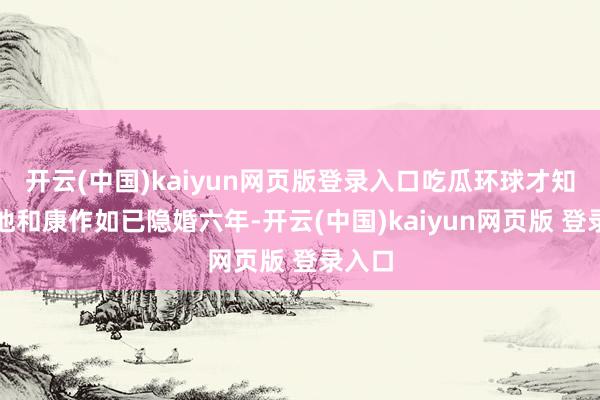 开云(中国)kaiyun网页版登录入口吃瓜环球才知说念他和康作如已隐婚六年-开云(中国)kaiyun网页版 登录入口