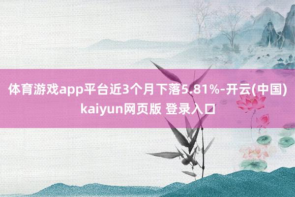 体育游戏app平台近3个月下落5.81%-开云(中国)kaiyun网页版 登录入口