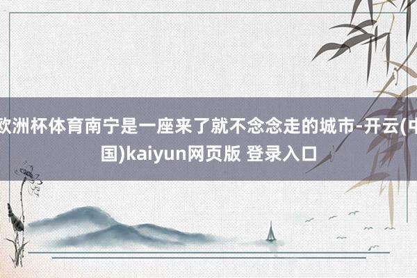 欧洲杯体育南宁是一座来了就不念念走的城市-开云(中国)kaiyun网页版 登录入口