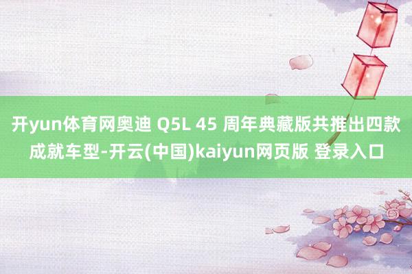 开yun体育网奥迪 Q5L 45 周年典藏版共推出四款成就车型-开云(中国)kaiyun网页版 登录入口