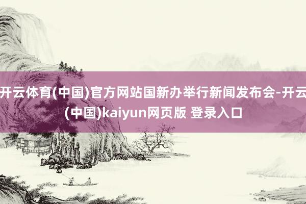 开云体育(中国)官方网站国新办举行新闻发布会-开云(中国)kaiyun网页版 登录入口
