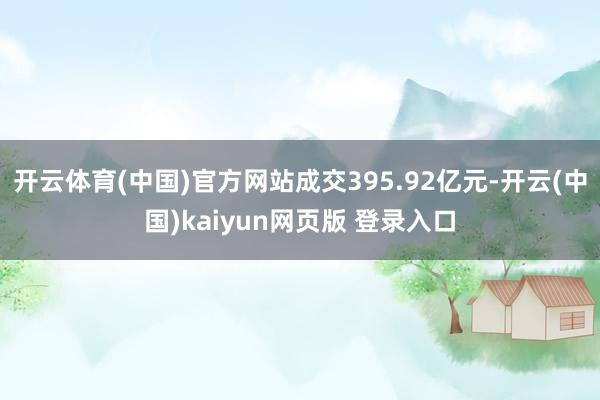 开云体育(中国)官方网站成交395.92亿元-开云(中国)kaiyun网页版 登录入口