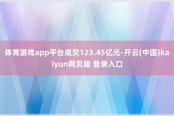 体育游戏app平台成交123.45亿元-开云(中国)kaiyun网页版 登录入口