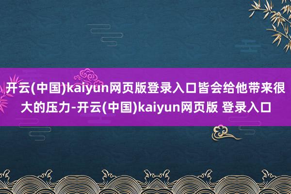 开云(中国)kaiyun网页版登录入口皆会给他带来很大的压力-开云(中国)kaiyun网页版 登录入口