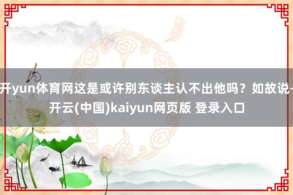 开yun体育网这是或许别东谈主认不出他吗？如故说-开云(中国)kaiyun网页版 登录入口