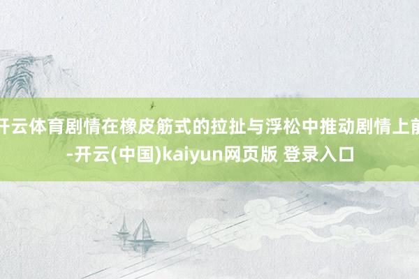 开云体育剧情在橡皮筋式的拉扯与浮松中推动剧情上前-开云(中国)kaiyun网页版 登录入口
