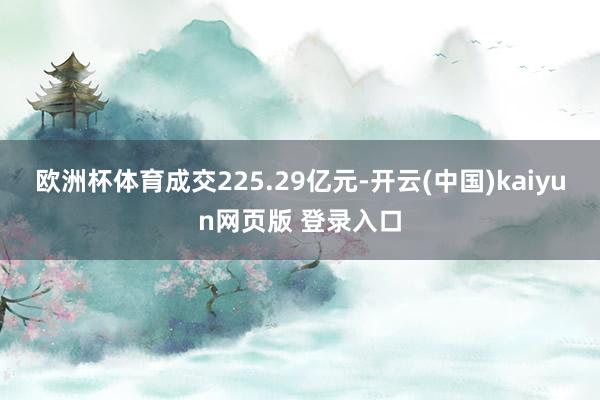 欧洲杯体育成交225.29亿元-开云(中国)kaiyun网页版 登录入口