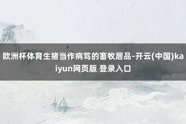 欧洲杯体育生猪当作病笃的畜牧居品-开云(中国)kaiyun网页版 登录入口