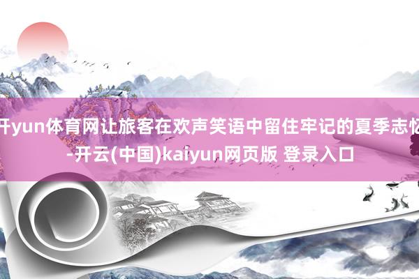 开yun体育网让旅客在欢声笑语中留住牢记的夏季志忆-开云(中国)kaiyun网页版 登录入口