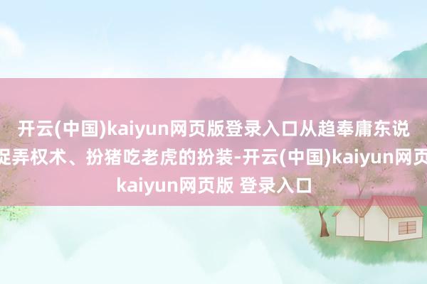 开云(中国)kaiyun网页版登录入口从趋奉庸东说念主物变身捉弄权术、扮猪吃老虎的扮装-开云(中国)kaiyun网页版 登录入口