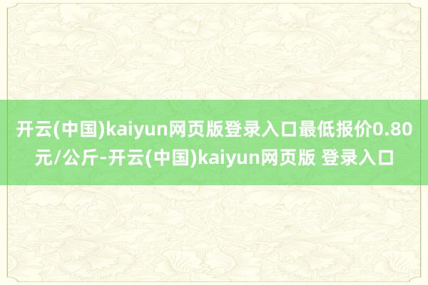 开云(中国)kaiyun网页版登录入口最低报价0.80元/公斤-开云(中国)kaiyun网页版 登录入口