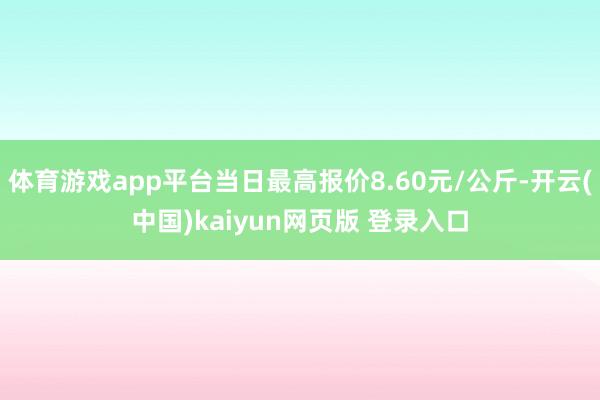 体育游戏app平台当日最高报价8.60元/公斤-开云(中国)kaiyun网页版 登录入口