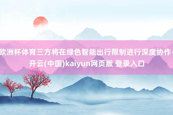 欧洲杯体育三方将在绿色智能出行限制进行深度协作-开云(中国)kaiyun网页版 登录入口