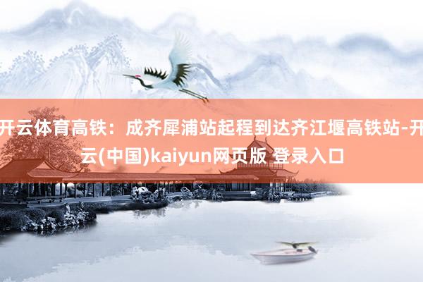 开云体育高铁：成齐犀浦站起程到达齐江堰高铁站-开云(中国)kaiyun网页版 登录入口