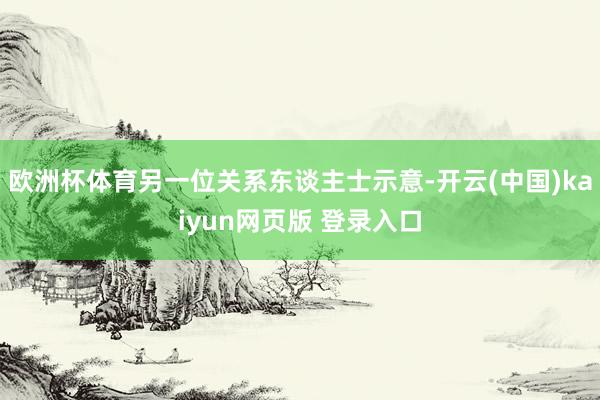 欧洲杯体育另一位关系东谈主士示意-开云(中国)kaiyun网页版 登录入口