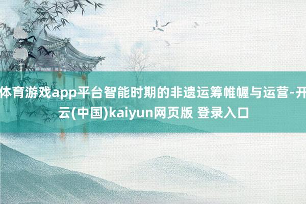 体育游戏app平台智能时期的非遗运筹帷幄与运营-开云(中国)kaiyun网页版 登录入口