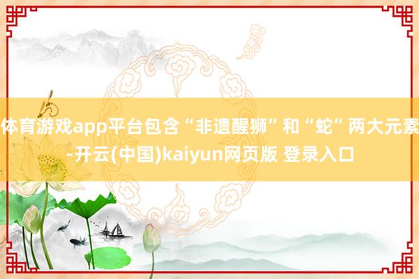 体育游戏app平台包含“非遗醒狮”和“蛇”两大元素-开云(中国)kaiyun网页版 登录入口