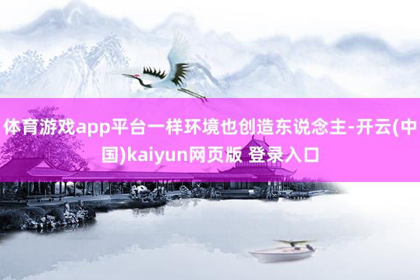 体育游戏app平台一样环境也创造东说念主-开云(中国)kaiyun网页版 登录入口