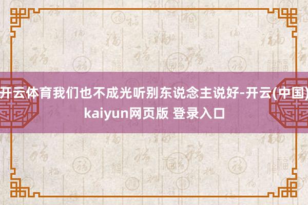 开云体育我们也不成光听别东说念主说好-开云(中国)kaiyun网页版 登录入口