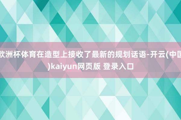 欧洲杯体育在造型上接收了最新的规划话语-开云(中国)kaiyun网页版 登录入口