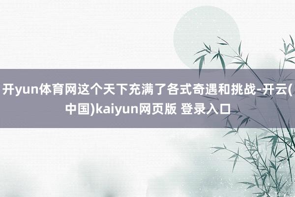 开yun体育网这个天下充满了各式奇遇和挑战-开云(中国)kaiyun网页版 登录入口