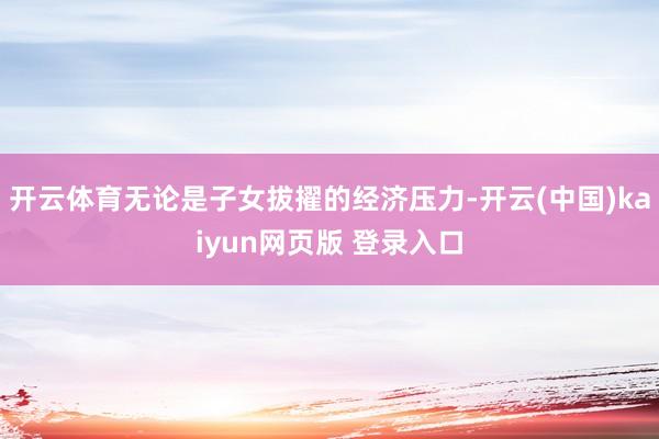 开云体育无论是子女拔擢的经济压力-开云(中国)kaiyun网页版 登录入口