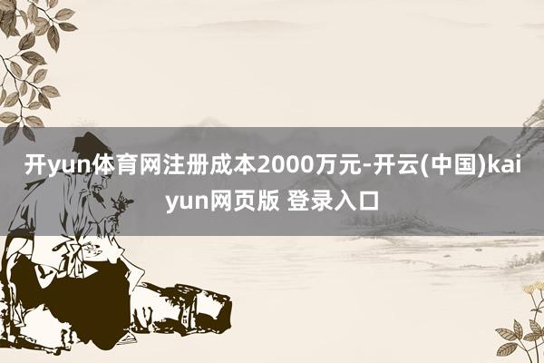 开yun体育网注册成本2000万元-开云(中国)kaiyun网页版 登录入口