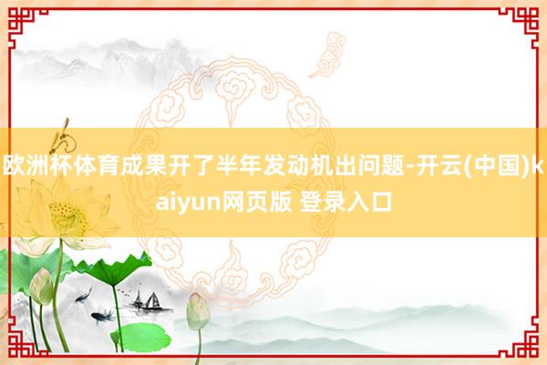 欧洲杯体育成果开了半年发动机出问题-开云(中国)kaiyun网页版 登录入口