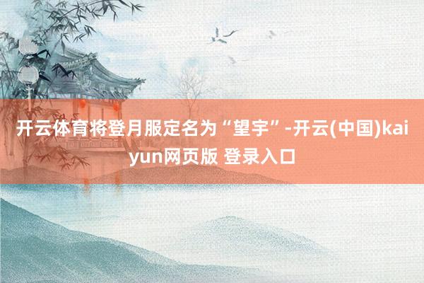 开云体育将登月服定名为“望宇”-开云(中国)kaiyun网页版 登录入口