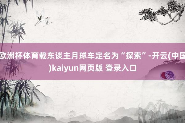 欧洲杯体育载东谈主月球车定名为“探索”-开云(中国)kaiyun网页版 登录入口