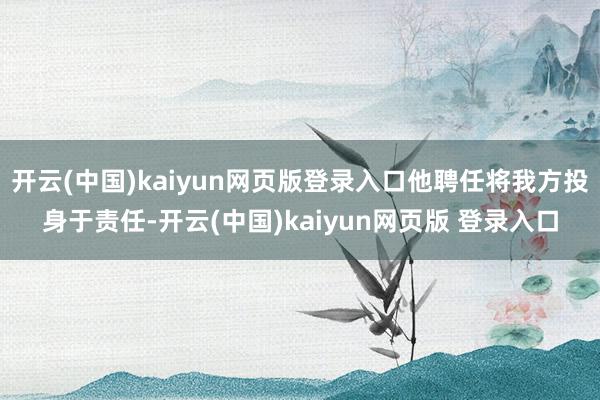 开云(中国)kaiyun网页版登录入口他聘任将我方投身于责任-开云(中国)kaiyun网页版 登录入口