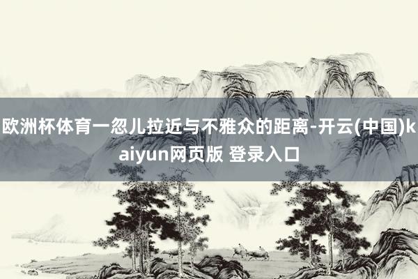 欧洲杯体育一忽儿拉近与不雅众的距离-开云(中国)kaiyun网页版 登录入口