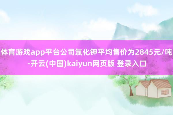 体育游戏app平台公司氯化钾平均售价为2845元/吨-开云(中国)kaiyun网页版 登录入口
