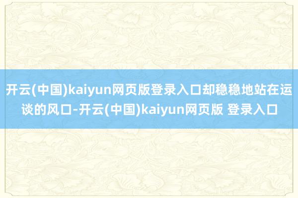 开云(中国)kaiyun网页版登录入口却稳稳地站在运谈的风口-开云(中国)kaiyun网页版 登录入口