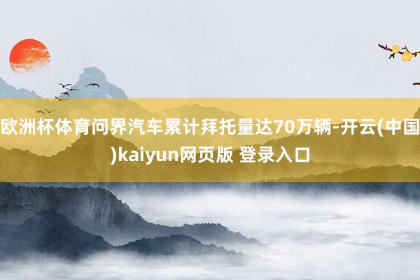 欧洲杯体育问界汽车累计拜托量达70万辆-开云(中国)kaiyun网页版 登录入口
