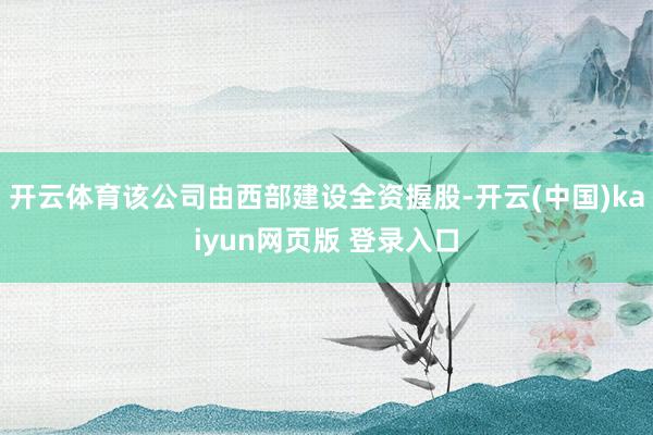 开云体育该公司由西部建设全资握股-开云(中国)kaiyun网页版 登录入口
