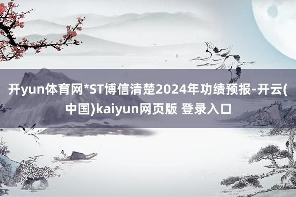 开yun体育网*ST博信清楚2024年功绩预报-开云(中国)kaiyun网页版 登录入口