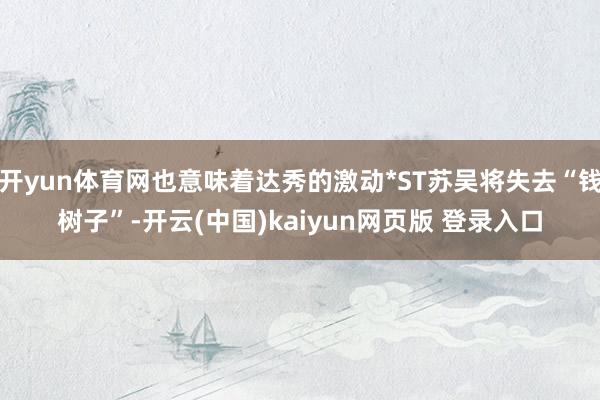 开yun体育网也意味着达秀的激动*ST苏吴将失去“钱树子”-开云(中国)kaiyun网页版 登录入口