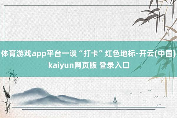 体育游戏app平台一谈“打卡”红色地标-开云(中国)kaiyun网页版 登录入口