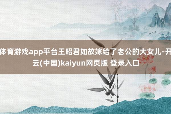 体育游戏app平台王昭君如故嫁给了老公的大女儿-开云(中国)kaiyun网页版 登录入口