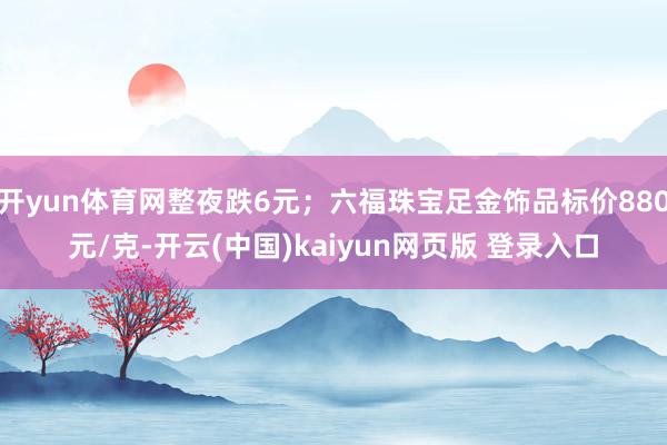 开yun体育网整夜跌6元；六福珠宝足金饰品标价880元/克-开云(中国)kaiyun网页版 登录入口