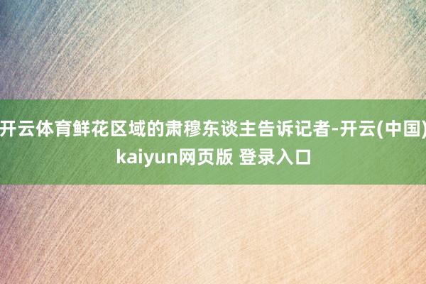 开云体育鲜花区域的肃穆东谈主告诉记者-开云(中国)kaiyun网页版 登录入口